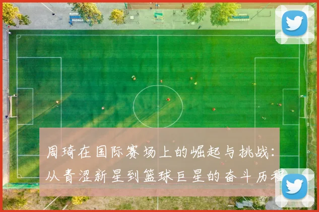 周琦在国际赛场上的崛起与挑战：从青涩新星到篮球巨星的奋斗历程